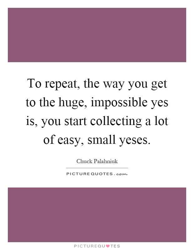 To repeat, the way you get to the huge, impossible yes is, you start collecting a lot of easy, small yeses Picture Quote #1