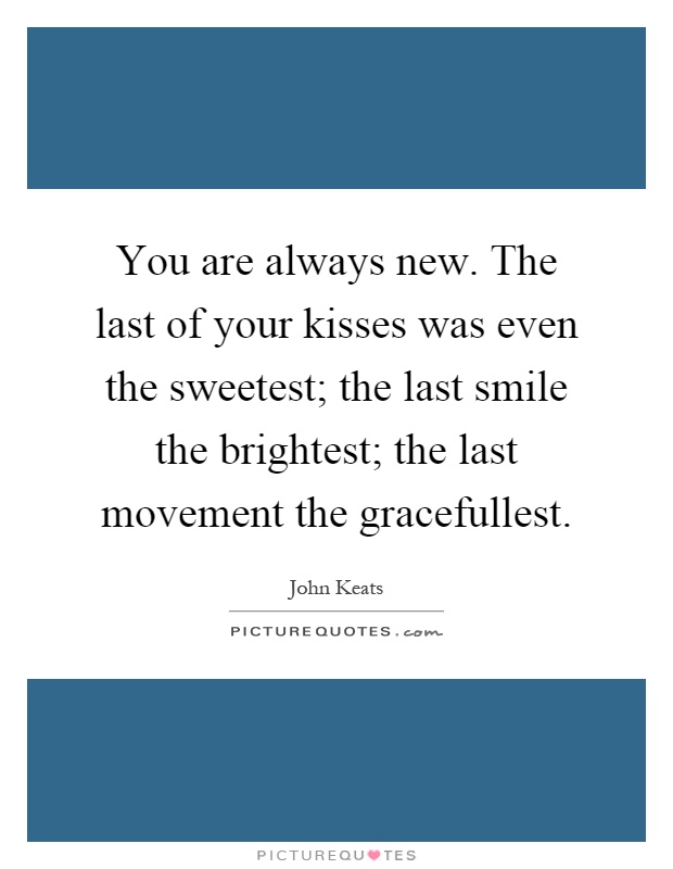 You are always new. The last of your kisses was even the sweetest; the last smile the brightest; the last movement the gracefullest Picture Quote #1