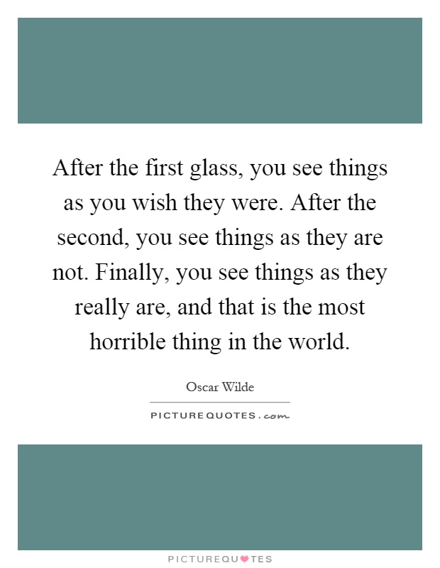 After the first glass, you see things as you wish they were. After the second, you see things as they are not. Finally, you see things as they really are, and that is the most horrible thing in the world Picture Quote #1