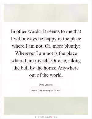 In other words: It seems to me that I will always be happy in the place where I am not. Or, more bluntly: Wherever I am not is the place where I am myself. Or else, taking the bull by the horns: Anywhere out of the world Picture Quote #1