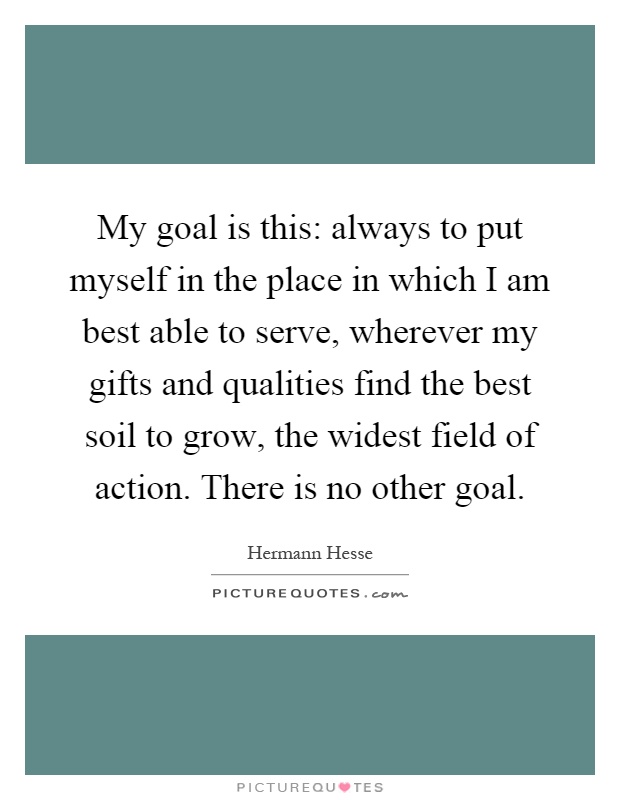 My goal is this: always to put myself in the place in which I am best able to serve, wherever my gifts and qualities find the best soil to grow, the widest field of action. There is no other goal Picture Quote #1