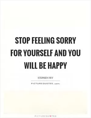 Stop feeling sorry for yourself and you will be happy Picture Quote #1