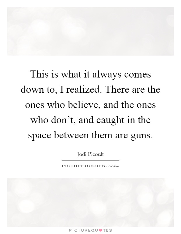 This is what it always comes down to, I realized. There are the ones who believe, and the ones who don't, and caught in the space between them are guns Picture Quote #1
