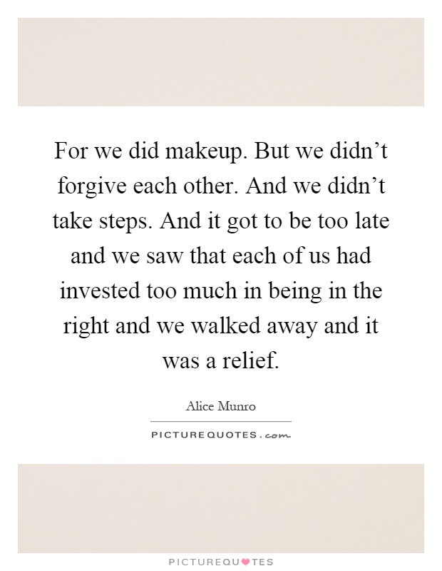 For we did makeup. But we didn't forgive each other. And we didn't take steps. And it got to be too late and we saw that each of us had invested too much in being in the right and we walked away and it was a relief Picture Quote #1