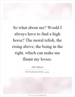 So what about me? Would I always have to find a high horse? The moral relish, the rising above, the being in the right, which can make me flaunt my losses Picture Quote #1