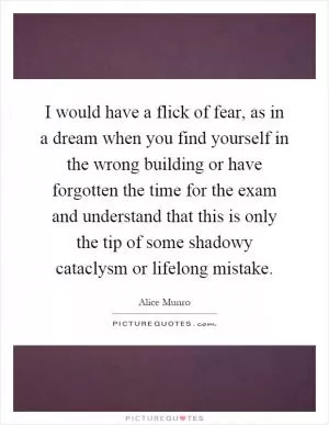 I would have a flick of fear, as in a dream when you find yourself in the wrong building or have forgotten the time for the exam and understand that this is only the tip of some shadowy cataclysm or lifelong mistake Picture Quote #1