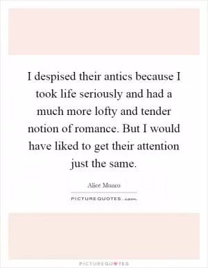 I despised their antics because I took life seriously and had a much more lofty and tender notion of romance. But I would have liked to get their attention just the same Picture Quote #1