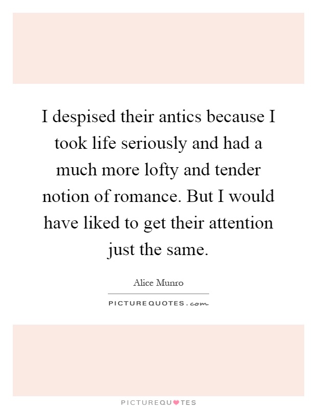 I despised their antics because I took life seriously and had a much more lofty and tender notion of romance. But I would have liked to get their attention just the same Picture Quote #1