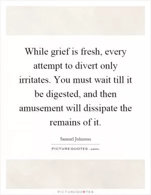While grief is fresh, every attempt to divert only irritates. You must wait till it be digested, and then amusement will dissipate the remains of it Picture Quote #1