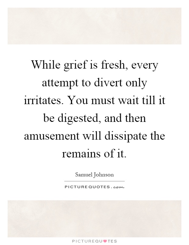 While grief is fresh, every attempt to divert only irritates. You must wait till it be digested, and then amusement will dissipate the remains of it Picture Quote #1