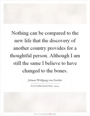 Nothing can be compared to the new life that the discovery of another country provides for a thoughtful person. Although I am still the same I believe to have changed to the bones Picture Quote #1