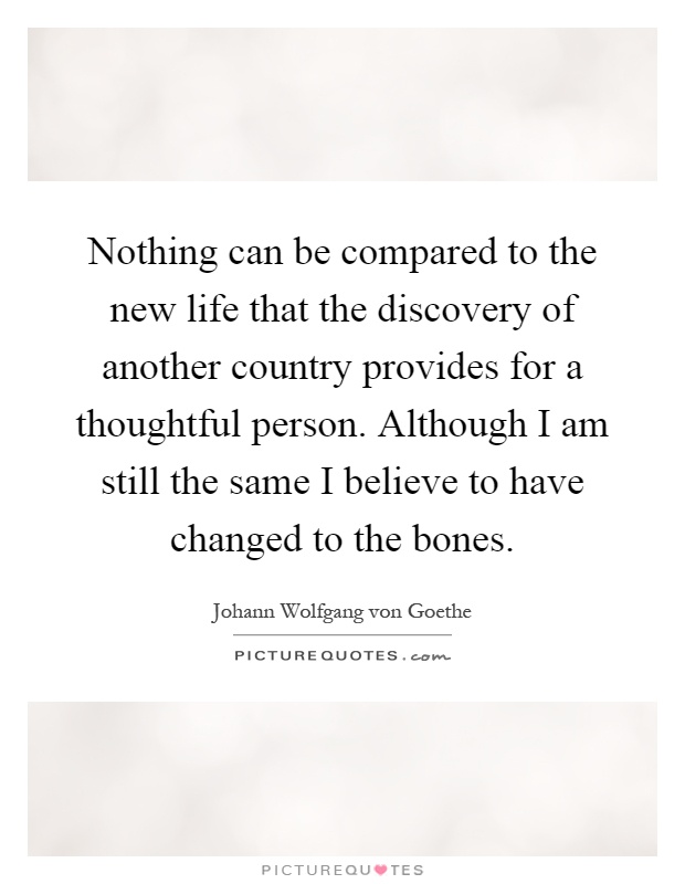 Nothing can be compared to the new life that the discovery of another country provides for a thoughtful person. Although I am still the same I believe to have changed to the bones Picture Quote #1
