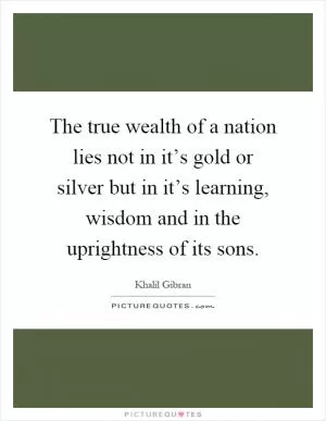 The true wealth of a nation lies not in it’s gold or silver but in it’s learning, wisdom and in the uprightness of its sons Picture Quote #1