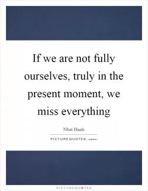 If we are not fully ourselves, truly in the present moment, we miss everything Picture Quote #1