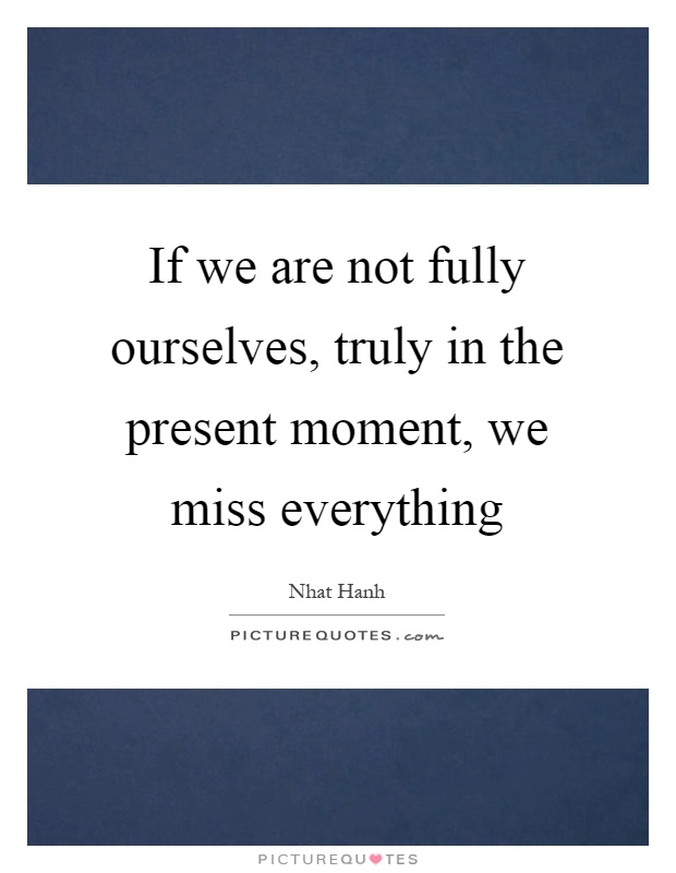 If we are not fully ourselves, truly in the present moment, we miss everything Picture Quote #1