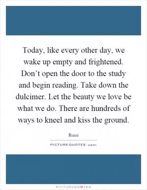 Today, like every other day, we wake up empty and frightened. Don’t open the door to the study and begin reading. Take down the dulcimer. Let the beauty we love be what we do. There are hundreds of ways to kneel and kiss the ground Picture Quote #1