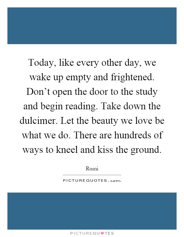 Today, like every other day, we wake up empty and frightened. Don't open the door to the study and begin reading. Take down the dulcimer. Let the beauty we love be what we do. There are hundreds of ways to kneel and kiss the ground Picture Quote #1