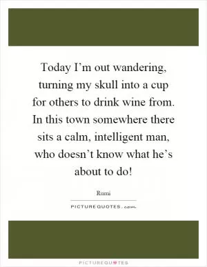 Today I’m out wandering, turning my skull into a cup for others to drink wine from. In this town somewhere there sits a calm, intelligent man, who doesn’t know what he’s about to do! Picture Quote #1
