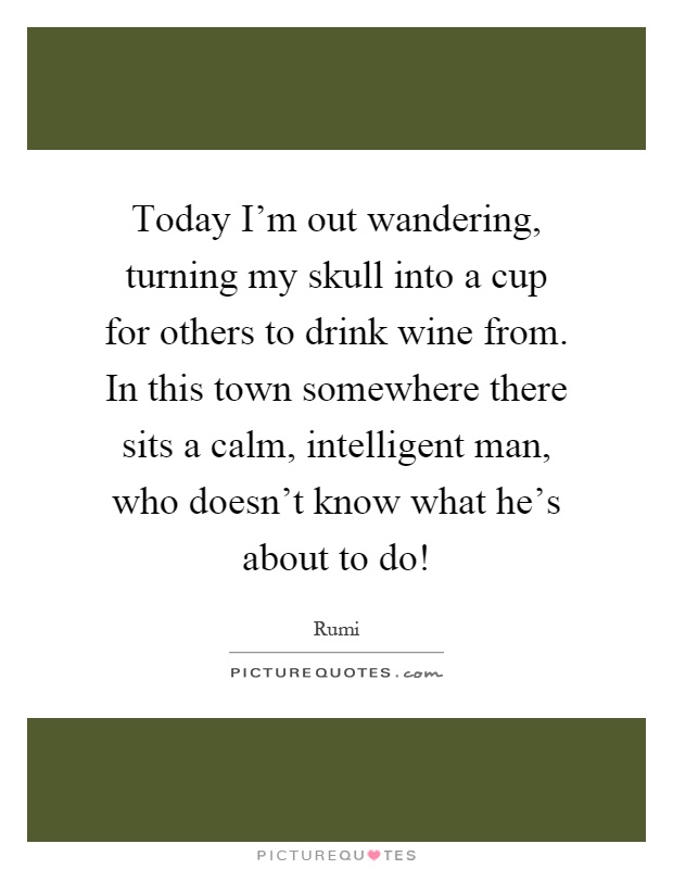Today I'm out wandering, turning my skull into a cup for others to drink wine from. In this town somewhere there sits a calm, intelligent man, who doesn't know what he's about to do! Picture Quote #1