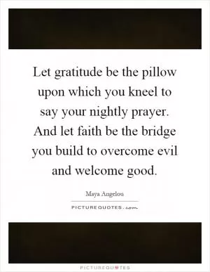 Let gratitude be the pillow upon which you kneel to say your nightly prayer. And let faith be the bridge you build to overcome evil and welcome good Picture Quote #1