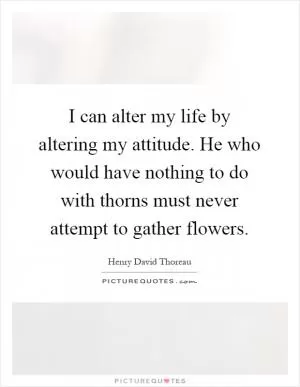 I can alter my life by altering my attitude. He who would have nothing to do with thorns must never attempt to gather flowers Picture Quote #1