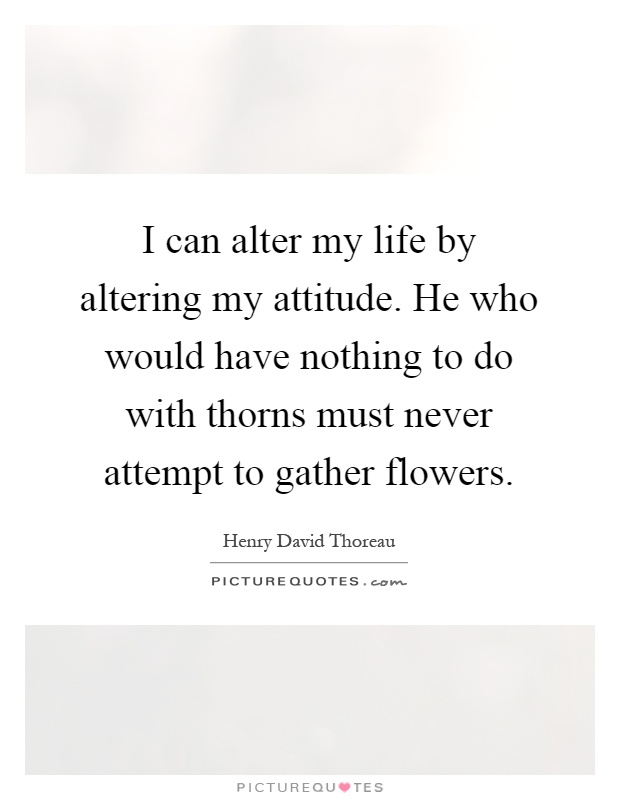 I can alter my life by altering my attitude. He who would have nothing to do with thorns must never attempt to gather flowers Picture Quote #1