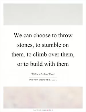 We can choose to throw stones, to stumble on them, to climb over them, or to build with them Picture Quote #1