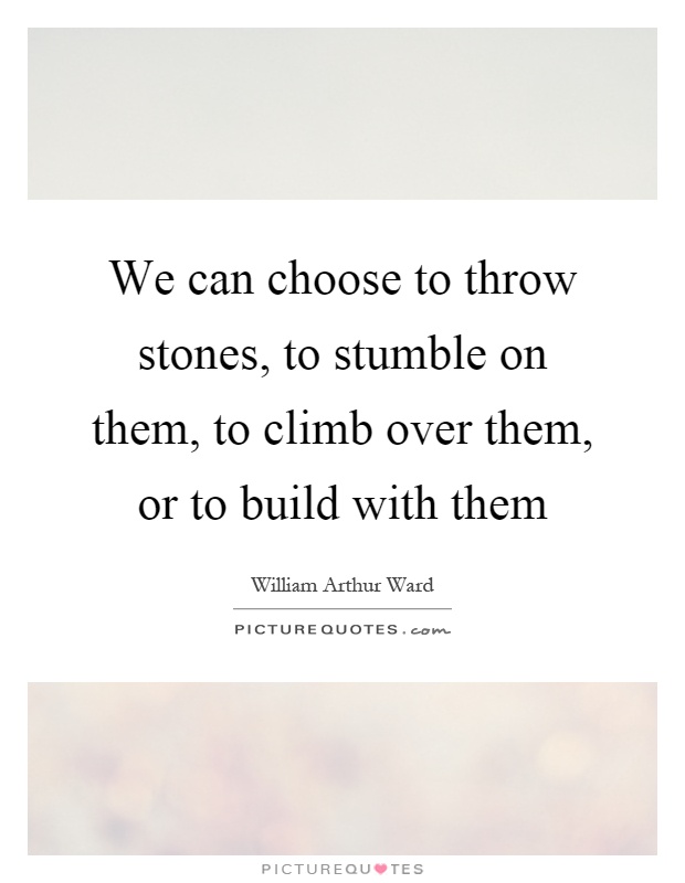We can choose to throw stones, to stumble on them, to climb over them, or to build with them Picture Quote #1