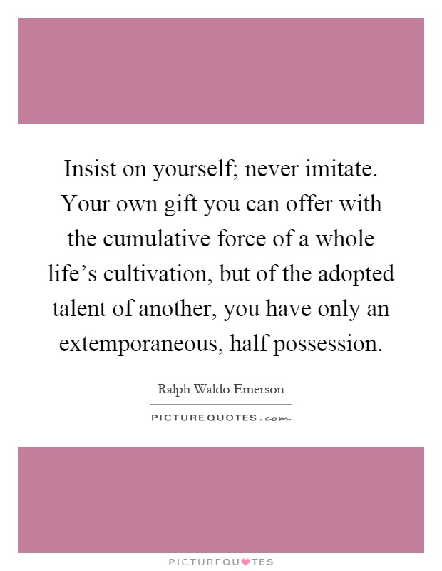 Insist on yourself; never imitate. Your own gift you can offer with the cumulative force of a whole life's cultivation, but of the adopted talent of another, you have only an extemporaneous, half possession Picture Quote #1