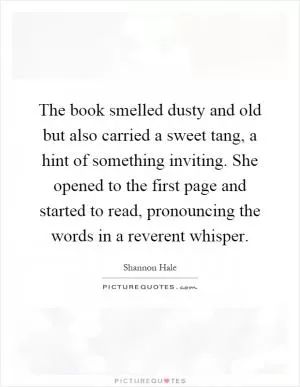 The book smelled dusty and old but also carried a sweet tang, a hint of something inviting. She opened to the first page and started to read, pronouncing the words in a reverent whisper Picture Quote #1