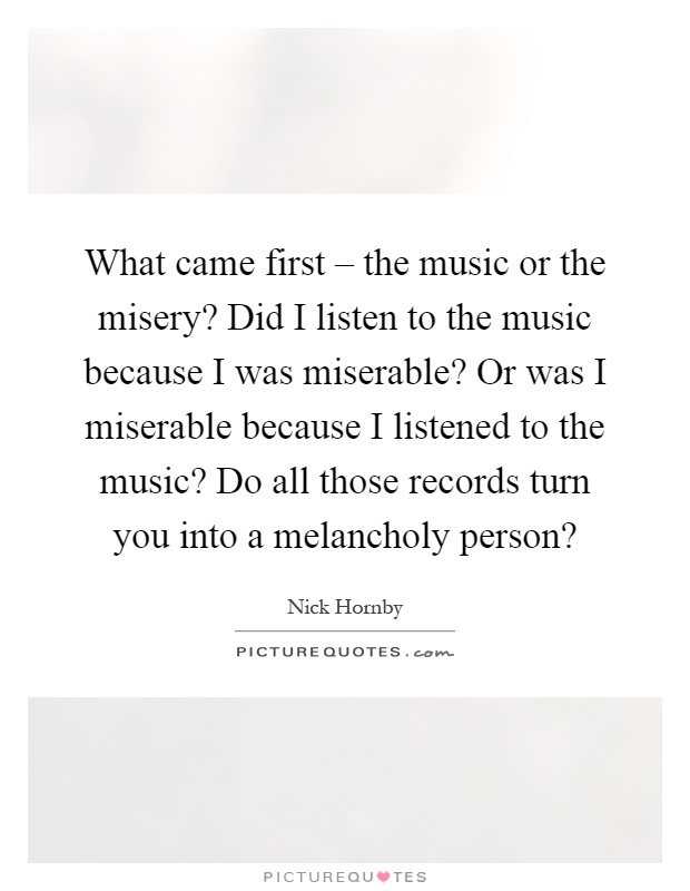 What came first – the music or the misery? Did I listen to the music because I was miserable? Or was I miserable because I listened to the music? Do all those records turn you into a melancholy person? Picture Quote #1