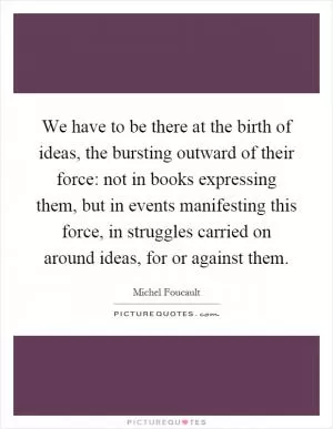 We have to be there at the birth of ideas, the bursting outward of their force: not in books expressing them, but in events manifesting this force, in struggles carried on around ideas, for or against them Picture Quote #1