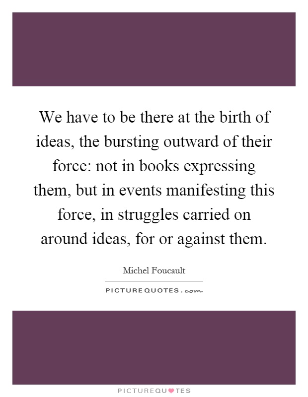 We have to be there at the birth of ideas, the bursting outward of their force: not in books expressing them, but in events manifesting this force, in struggles carried on around ideas, for or against them Picture Quote #1
