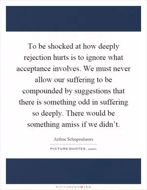 To be shocked at how deeply rejection hurts is to ignore what acceptance involves. We must never allow our suffering to be compounded by suggestions that there is something odd in suffering so deeply. There would be something amiss if we didn’t Picture Quote #1