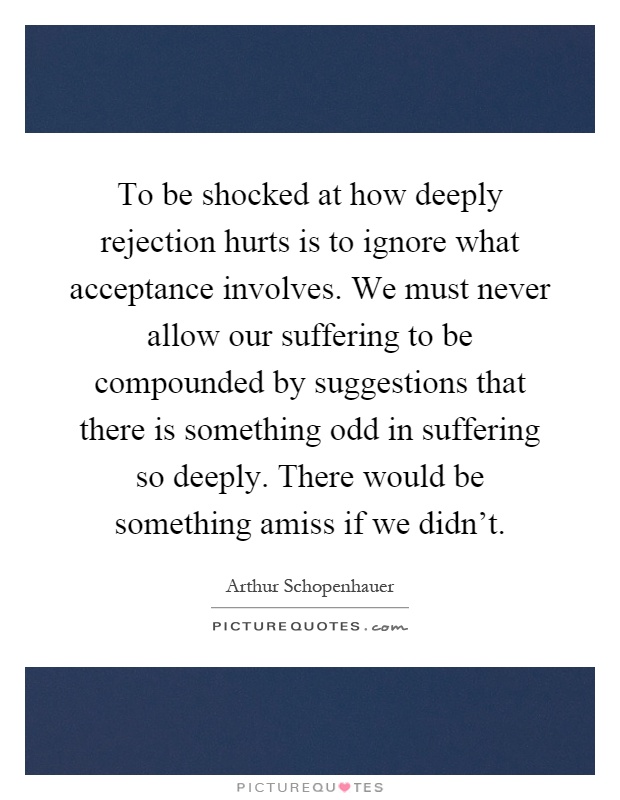 To be shocked at how deeply rejection hurts is to ignore what acceptance involves. We must never allow our suffering to be compounded by suggestions that there is something odd in suffering so deeply. There would be something amiss if we didn't Picture Quote #1
