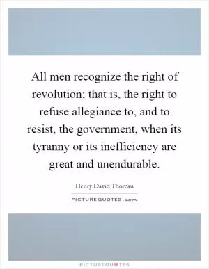 All men recognize the right of revolution; that is, the right to refuse allegiance to, and to resist, the government, when its tyranny or its inefficiency are great and unendurable Picture Quote #1
