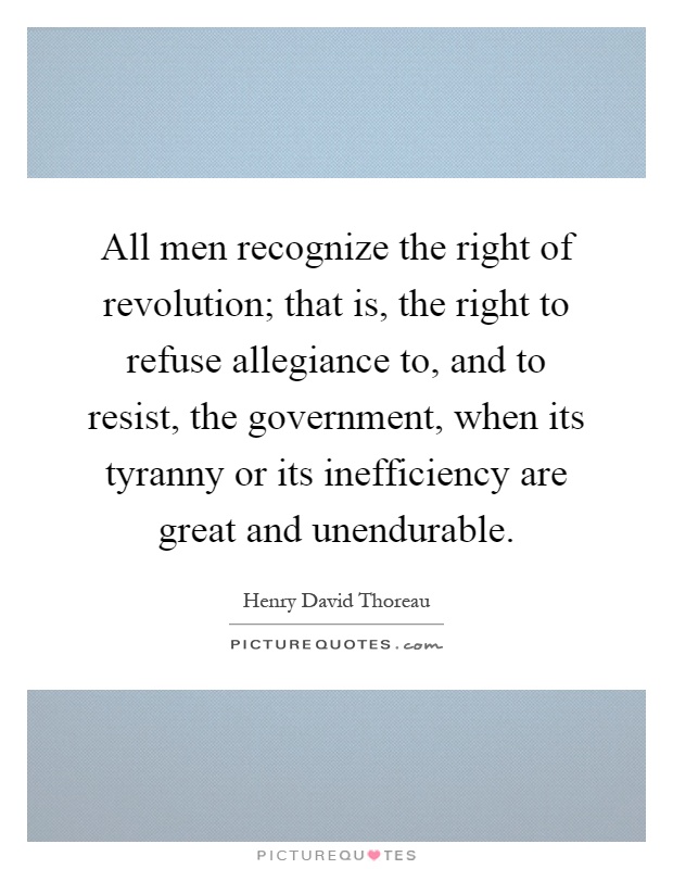 All men recognize the right of revolution; that is, the right to refuse allegiance to, and to resist, the government, when its tyranny or its inefficiency are great and unendurable Picture Quote #1