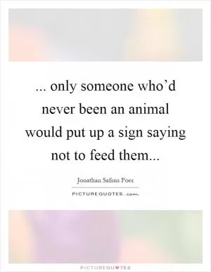 ... only someone who’d never been an animal would put up a sign saying not to feed them Picture Quote #1