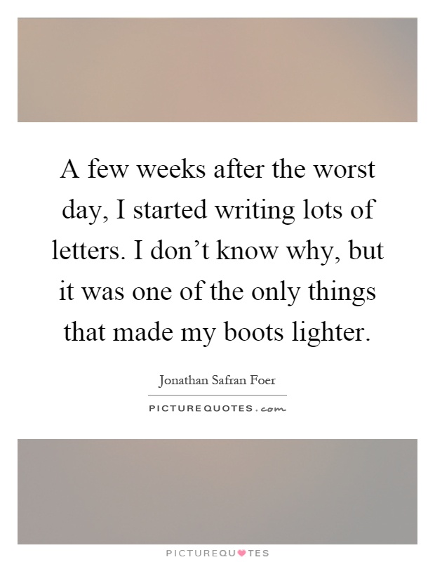 A few weeks after the worst day, I started writing lots of letters. I don't know why, but it was one of the only things that made my boots lighter Picture Quote #1