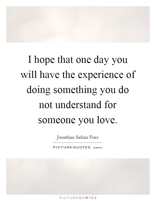 I hope that one day you will have the experience of doing something you do not understand for someone you love Picture Quote #1