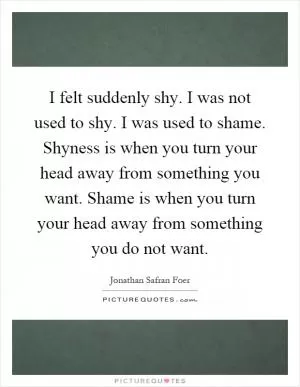 I felt suddenly shy. I was not used to shy. I was used to shame. Shyness is when you turn your head away from something you want. Shame is when you turn your head away from something you do not want Picture Quote #1