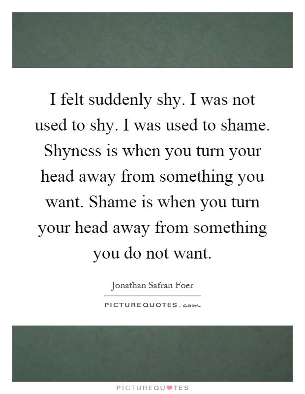 I felt suddenly shy. I was not used to shy. I was used to shame. Shyness is when you turn your head away from something you want. Shame is when you turn your head away from something you do not want Picture Quote #1