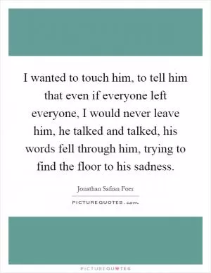 I wanted to touch him, to tell him that even if everyone left everyone, I would never leave him, he talked and talked, his words fell through him, trying to find the floor to his sadness Picture Quote #1