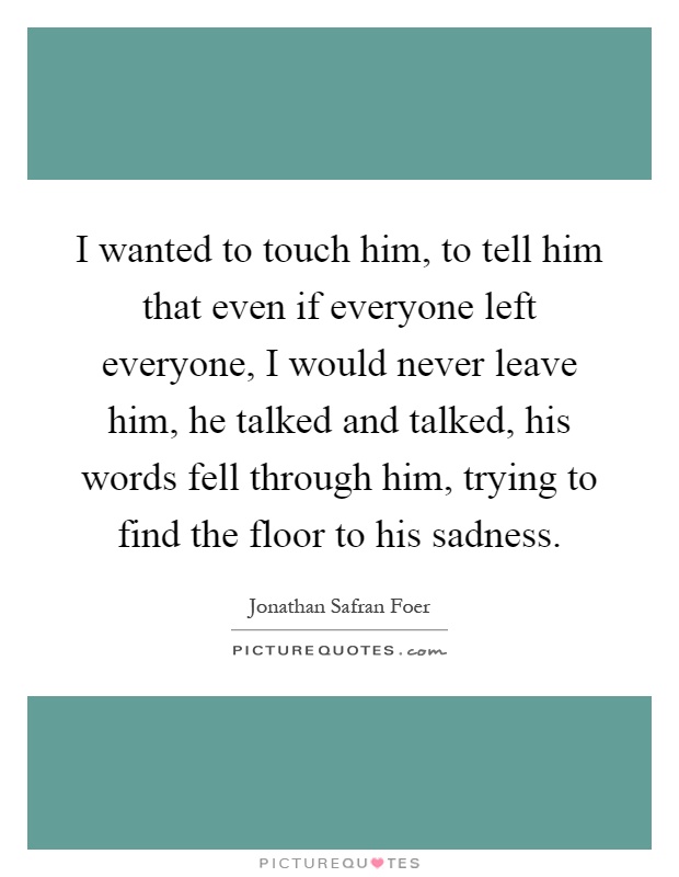 I wanted to touch him, to tell him that even if everyone left everyone, I would never leave him, he talked and talked, his words fell through him, trying to find the floor to his sadness Picture Quote #1