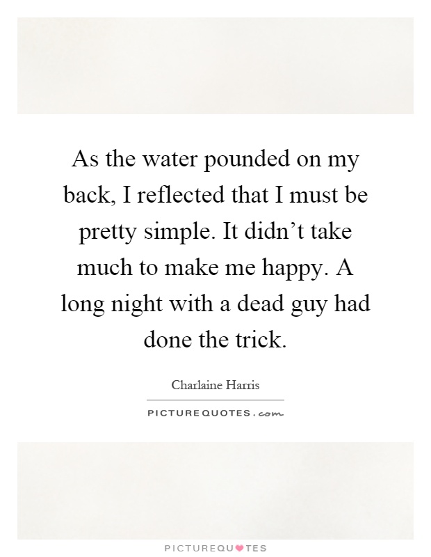As the water pounded on my back, I reflected that I must be pretty simple. It didn't take much to make me happy. A long night with a dead guy had done the trick Picture Quote #1