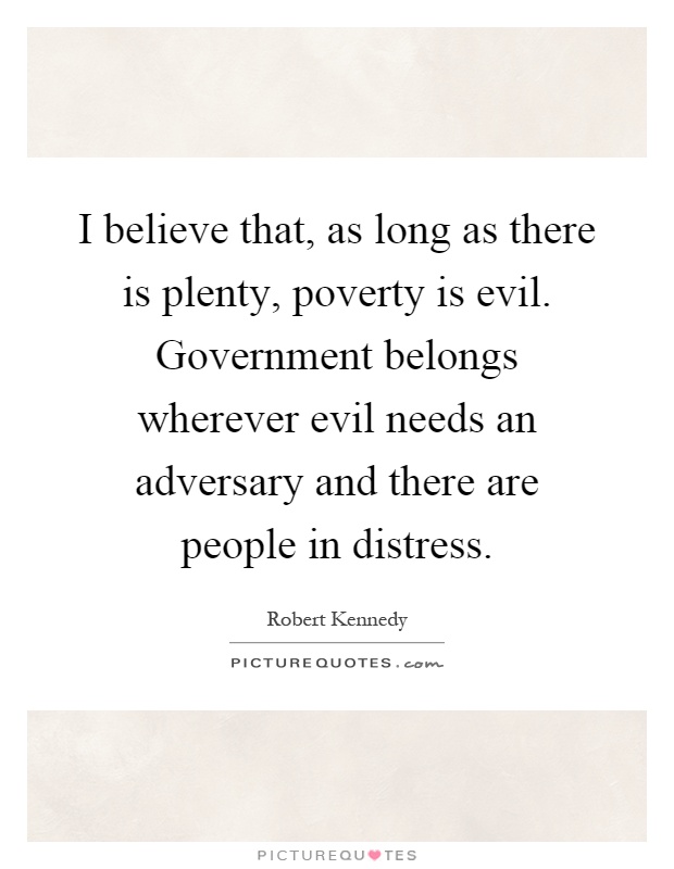 I believe that, as long as there is plenty, poverty is evil. Government belongs wherever evil needs an adversary and there are people in distress Picture Quote #1