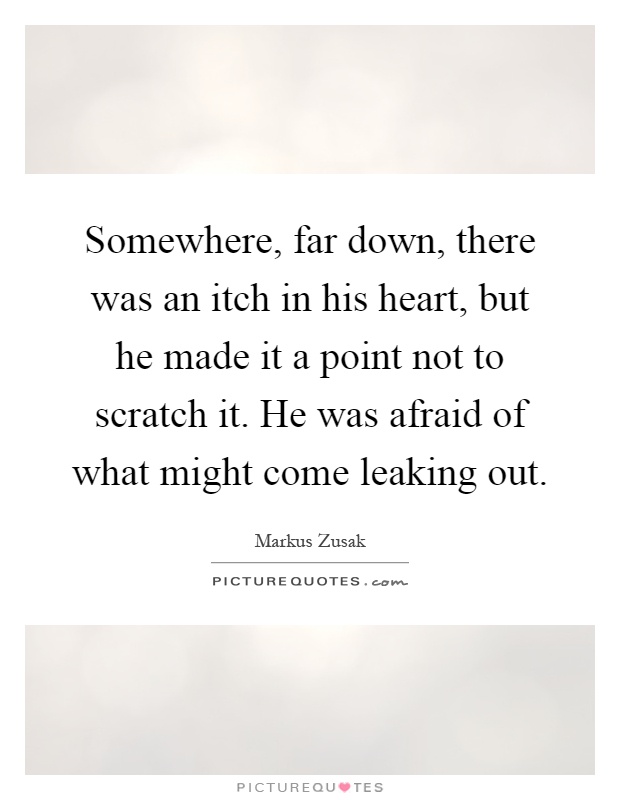 Somewhere, far down, there was an itch in his heart, but he made it a point not to scratch it. He was afraid of what might come leaking out Picture Quote #1