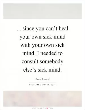 ... since you can’t heal your own sick mind with your own sick mind, I needed to consult somebody else’s sick mind Picture Quote #1