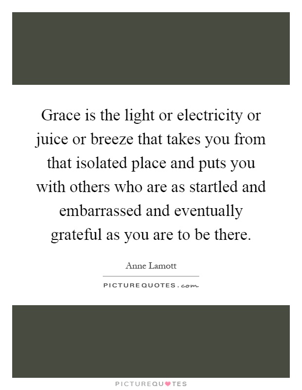 Grace is the light or electricity or juice or breeze that takes you from that isolated place and puts you with others who are as startled and embarrassed and eventually grateful as you are to be there Picture Quote #1