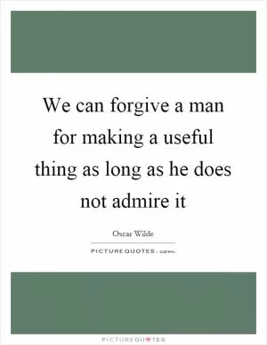We can forgive a man for making a useful thing as long as he does not admire it Picture Quote #1